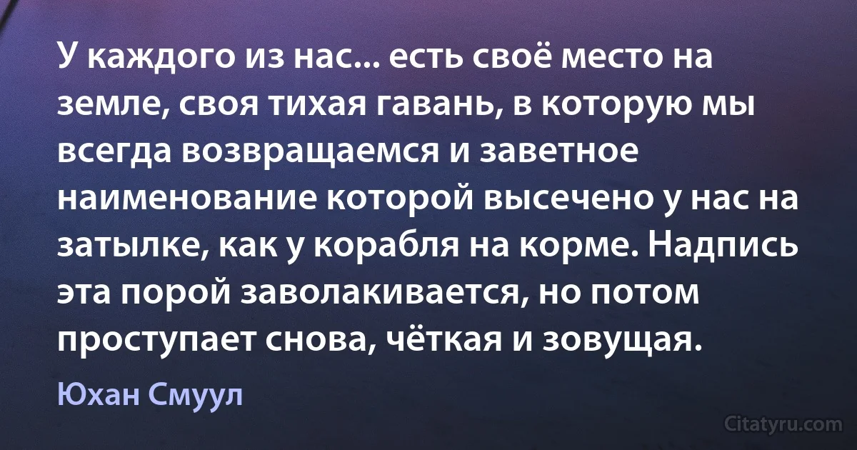 У каждого из нас... есть своё место на земле, своя тихая гавань, в которую мы всегда возвращаемся и заветное наименование которой высечено у нас на затылке, как у корабля на корме. Надпись эта порой заволакивается, но потом проступает снова, чёткая и зовущая. (Юхан Смуул)