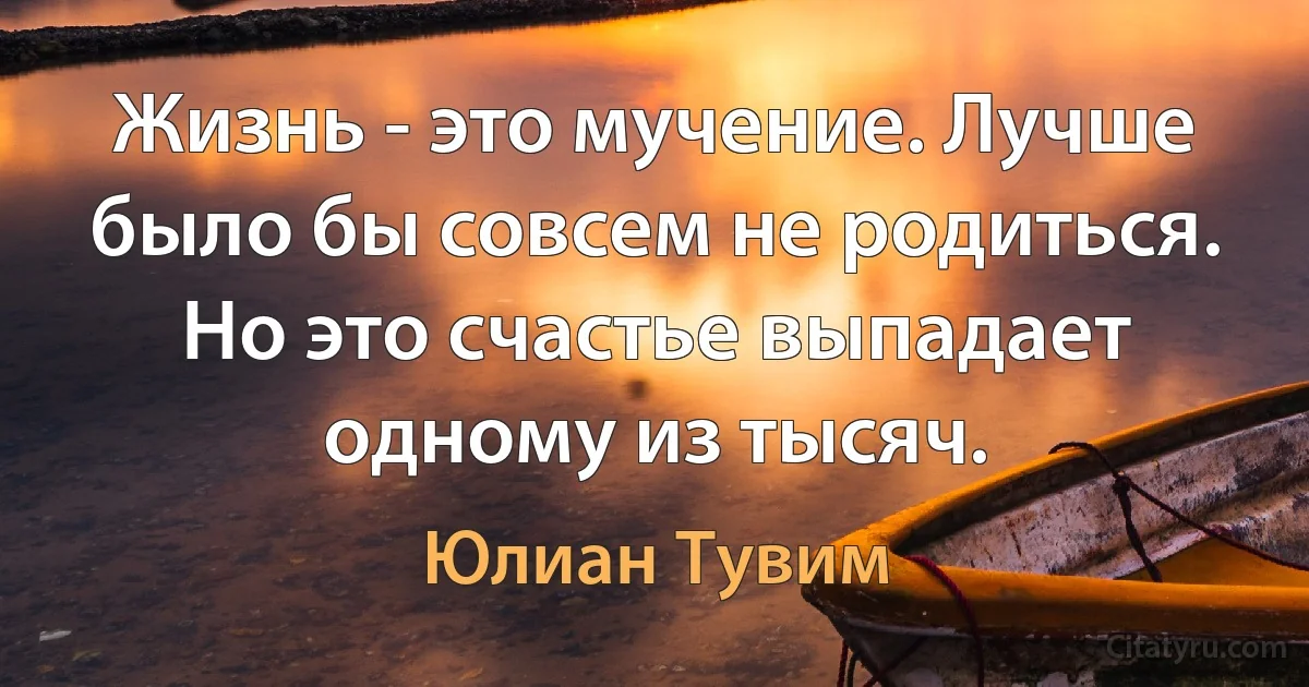 Жизнь - это мучение. Лучше было бы совсем не родиться. Но это счастье выпадает одному из тысяч. (Юлиан Тувим)