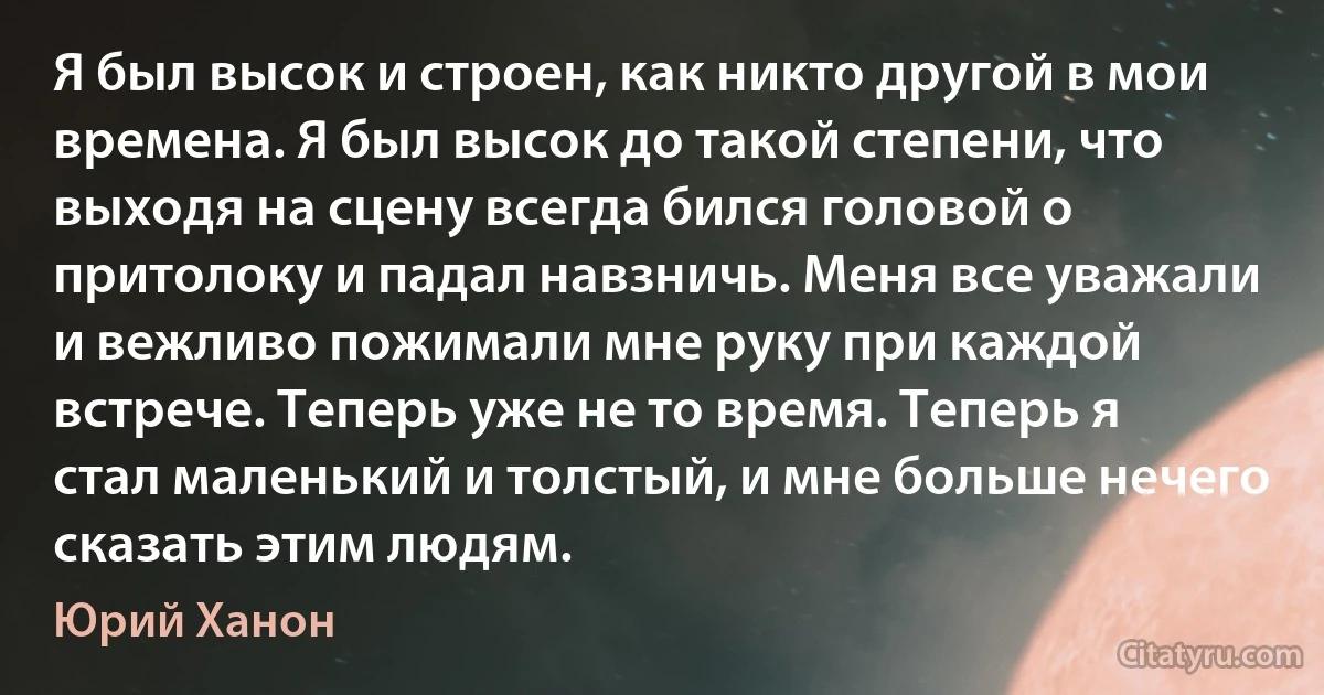 Я был высок и строен, как никто другой в мои времена. Я был высок до такой степени, что выходя на сцену всегда бился головой о притолоку и падал навзничь. Меня все уважали и вежливо пожимали мне руку при каждой встрече. Теперь уже не то время. Теперь я стал маленький и толстый, и мне больше нечего сказать этим людям. (Юрий Ханон)