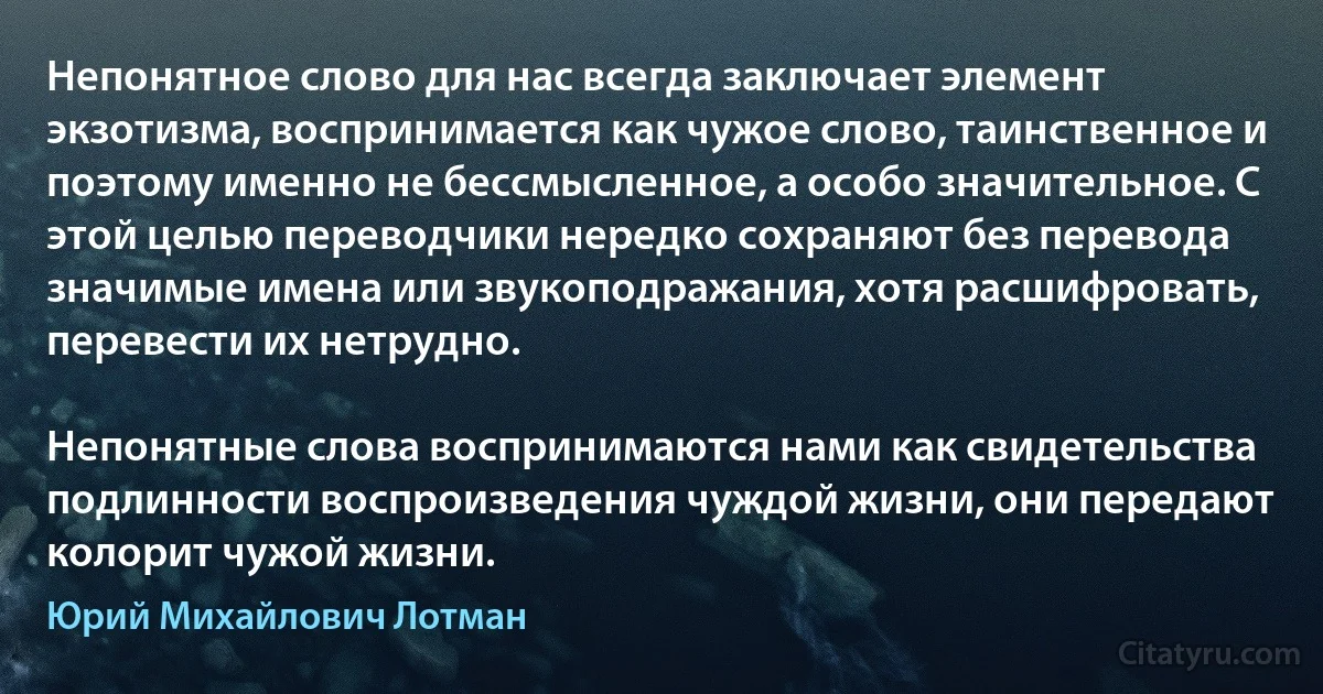 Непонятное слово для нас всегда заключает элемент экзотизма, воспринимается как чужое слово, таинственное и поэтому именно не бессмысленное, а особо значительное. С этой целью переводчики нередко сохраняют без перевода значимые имена или звукоподражания, хотя расшифровать, перевести их нетрудно.

Непонятные слова воспринимаются нами как свидетельства подлинности воспроизведения чуждой жизни, они передают колорит чужой жизни. (Юрий Михайлович Лотман)