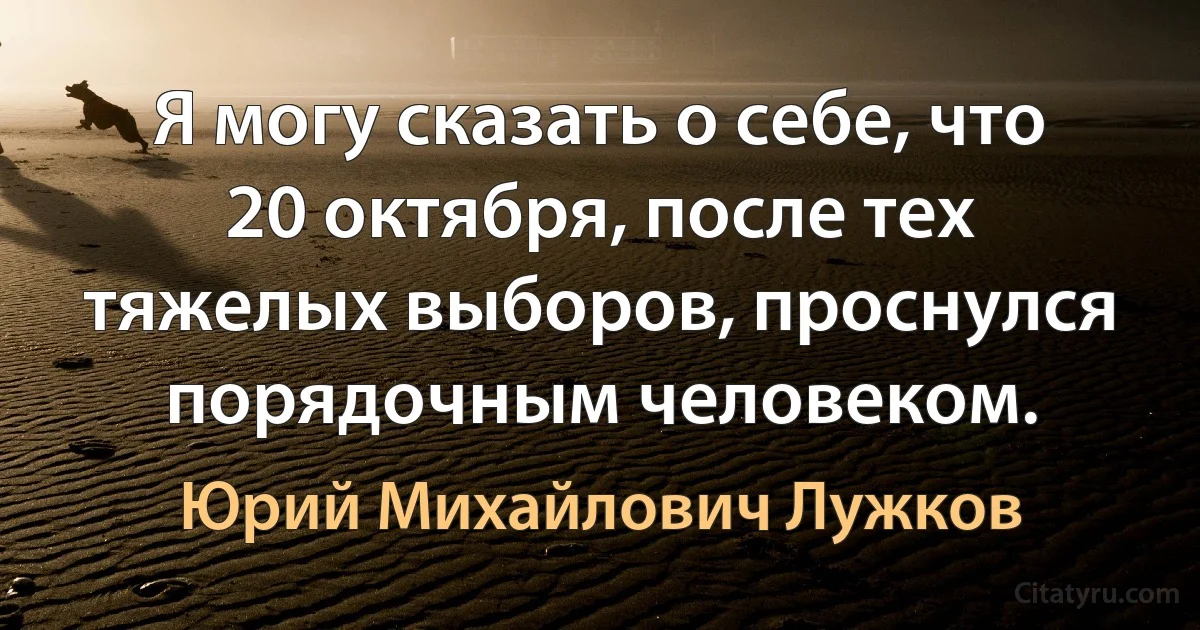 Я могу сказать о себе, что 20 октября, после тех тяжелых выборов, проснулся порядочным человеком. (Юрий Михайлович Лужков)