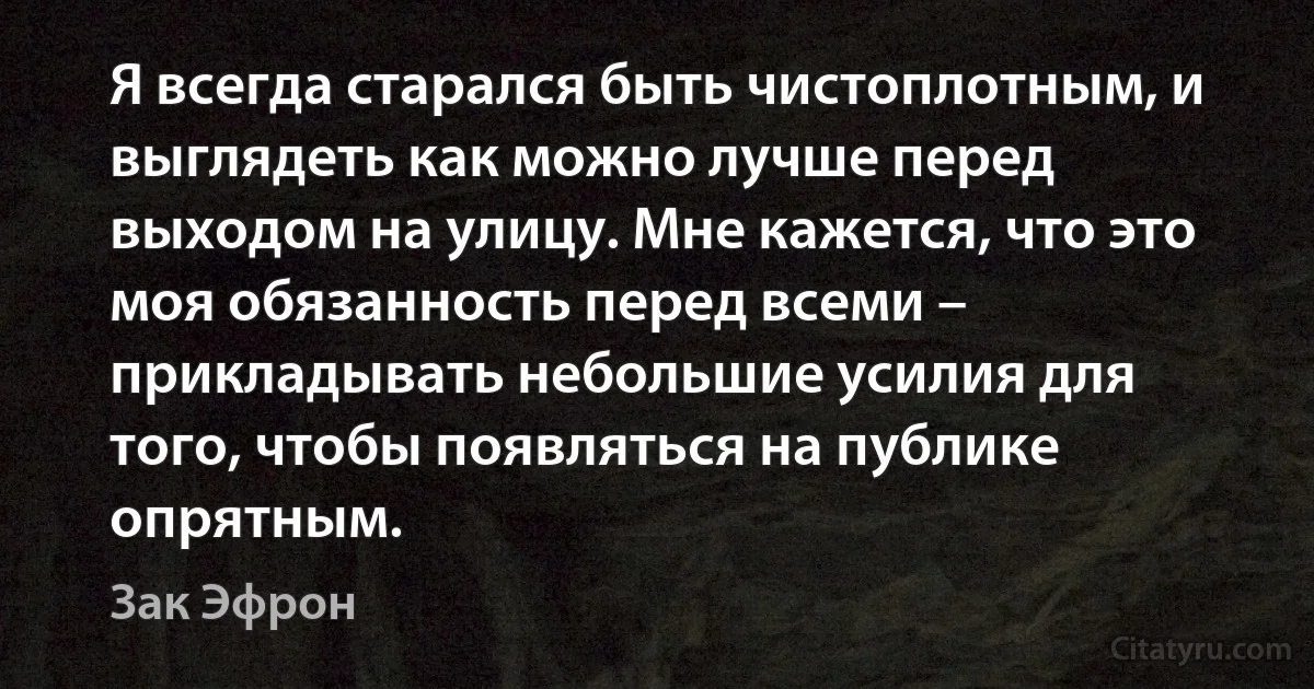 Я всегда старался быть чистоплотным, и выглядеть как можно лучше перед выходом на улицу. Мне кажется, что это моя обязанность перед всеми – прикладывать небольшие усилия для того, чтобы появляться на публике опрятным. (Зак Эфрон)