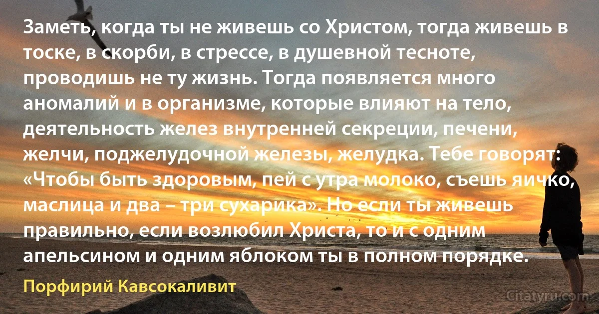Заметь, когда ты не живешь со Христом, тогда живешь в тоске, в скорби, в стрессе, в душевной тесноте, проводишь не ту жизнь. Тогда появляется много аномалий и в организме, которые влияют на тело, деятельность желез внутренней секреции, печени, желчи, поджелудочной железы, желудка. Тебе говорят: «Чтобы быть здоровым, пей с утра молоко, съешь яичко, маслица и два – три сухарика». Но если ты живешь правильно, если возлюбил Христа, то и с одним апельсином и одним яблоком ты в полном порядке. (Порфирий Кавсокаливит)