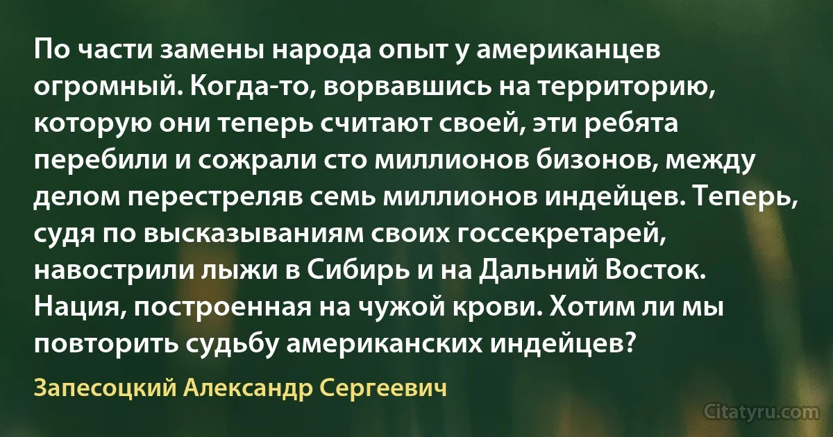 По части замены народа опыт у американцев огромный. Когда-то, ворвавшись на территорию, которую они теперь считают своей, эти ребята перебили и сожрали сто миллионов бизонов, между делом перестреляв семь миллионов индейцев. Теперь, судя по высказываниям своих госсекретарей, навострили лыжи в Сибирь и на Дальний Восток. Нация, построенная на чужой крови. Хотим ли мы повторить судьбу американских индейцев? (Запесоцкий Александр Сергеевич)