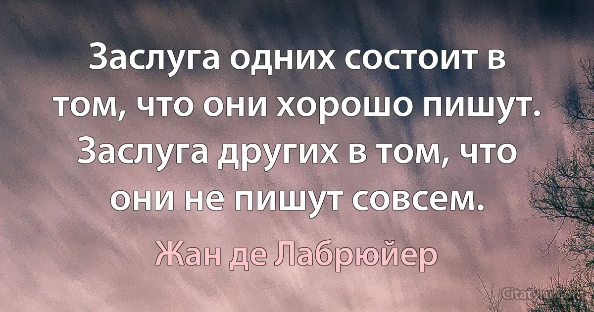 Заслуга одних состоит в том, что они хорошо пишут. Заслуга других в том, что они не пишут совсем. (Жан де Лабрюйер)