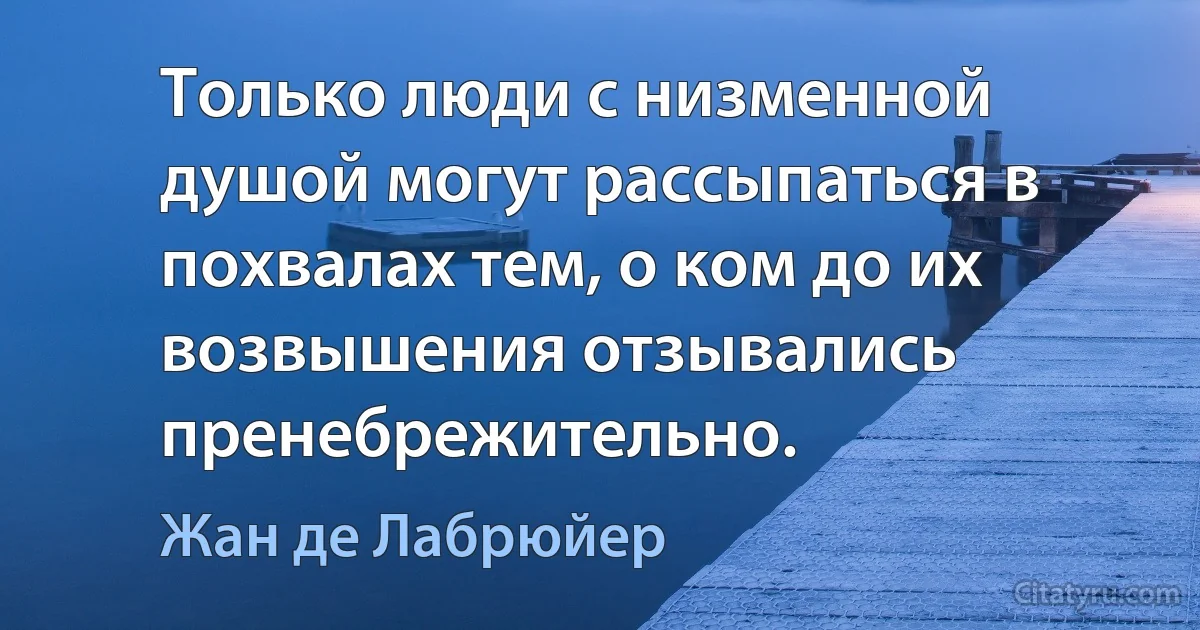 Только люди с низменной душой могут рассыпаться в похвалах тем, о ком до их возвышения отзывались пренебрежительно. (Жан де Лабрюйер)