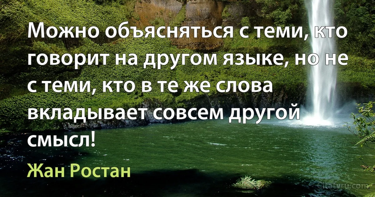 Можно объясняться с теми, кто говорит на другом языке, но не с теми, кто в те же слова вкладывает совсем другой смысл! (Жан Ростан)