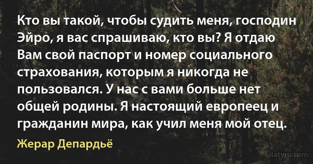 Кто вы такой, чтобы судить меня, господин Эйро, я вас спрашиваю, кто вы? Я отдаю Вам свой паспорт и номер социального страхования, которым я никогда не пользовался. У нас с вами больше нет общей родины. Я настоящий европеец и гражданин мира, как учил меня мой отец. (Жерар Депардьё)