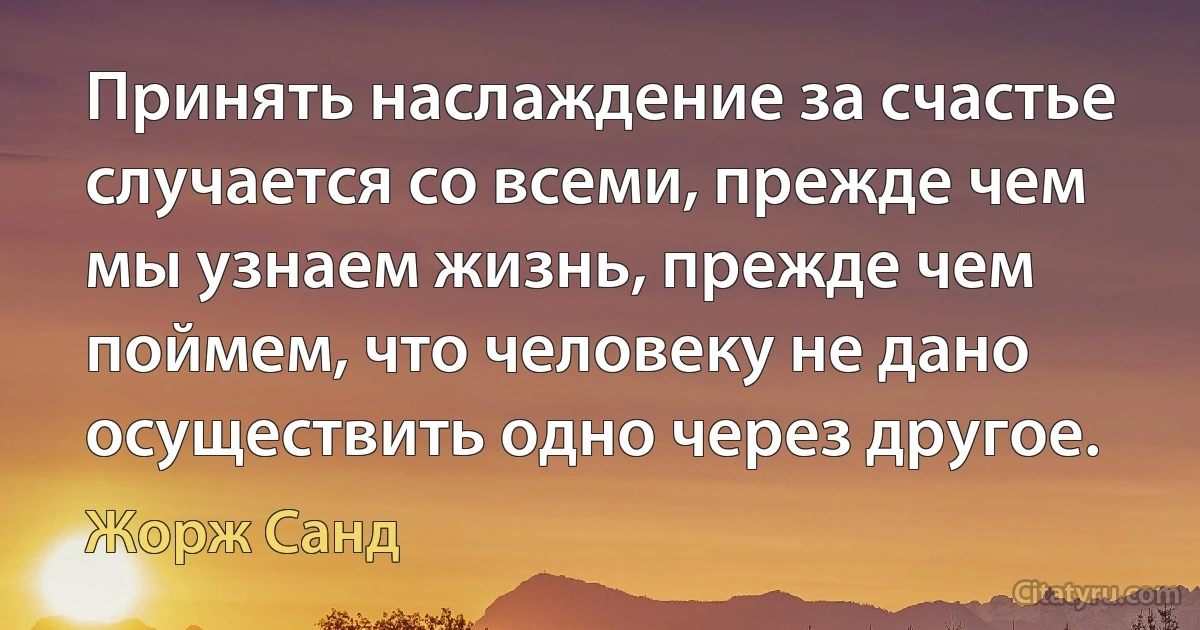 Принять наслаждение за счастье случается со всеми, прежде чем мы узнаем жизнь, прежде чем поймем, что человеку не дано осуществить одно через другое. (Жорж Санд)