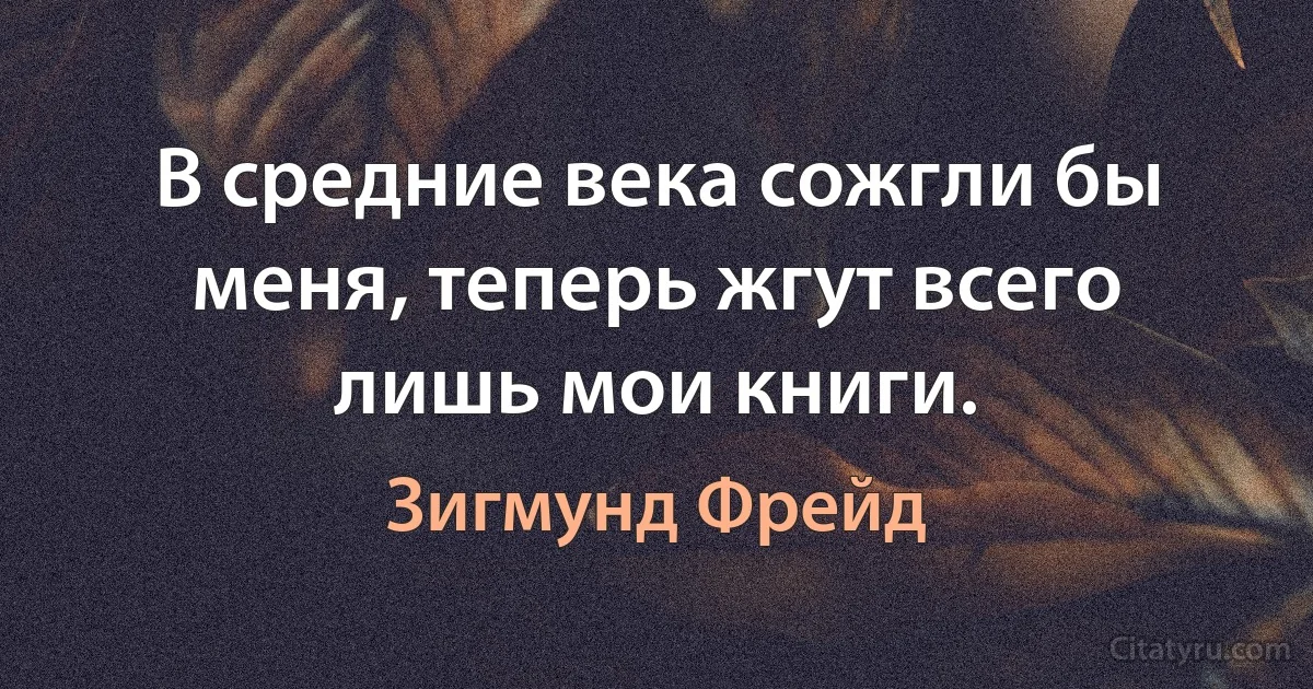 В средние века сожгли бы меня, теперь жгут всего лишь мои книги. (Зигмунд Фрейд)