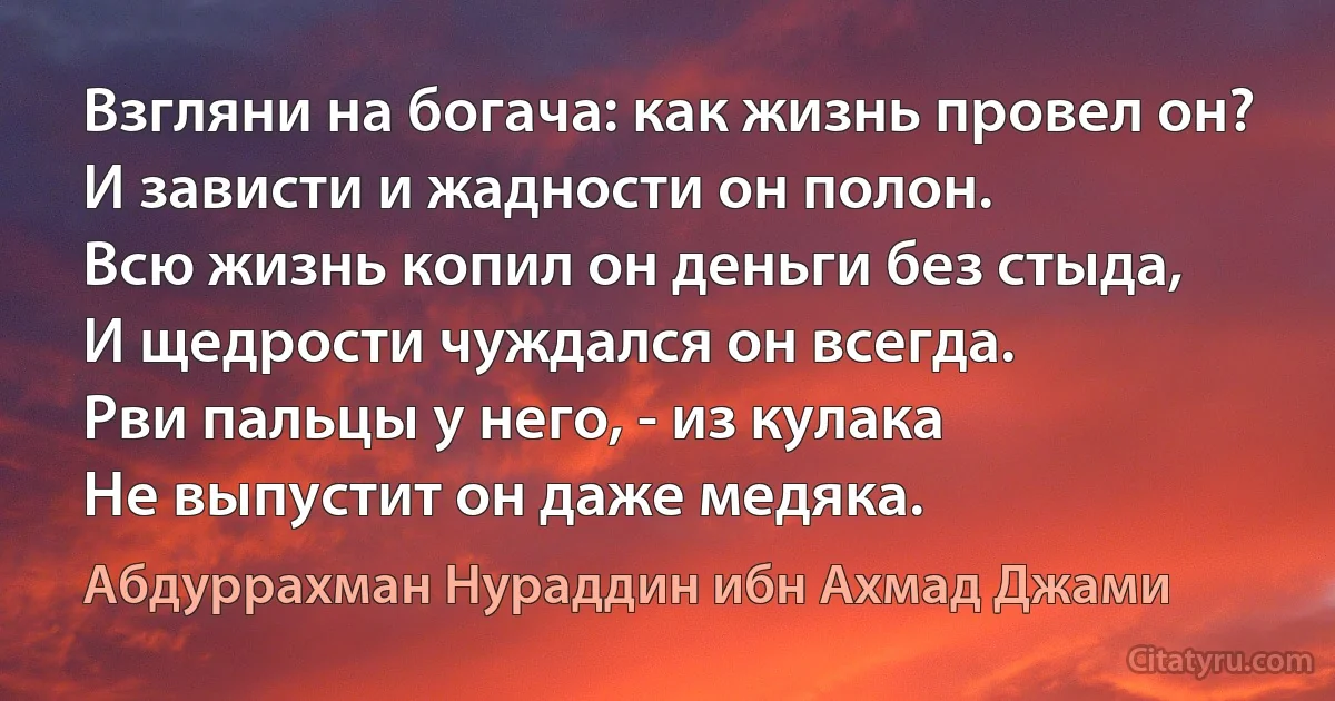 Взгляни на богача: как жизнь провел он?
И зависти и жадности он полон.
Всю жизнь копил он деньги без стыда,
И щедрости чуждался он всегда.
Рви пальцы у него, - из кулака
Не выпустит он даже медяка. (Абдуррахман Нураддин ибн Ахмад Джами)