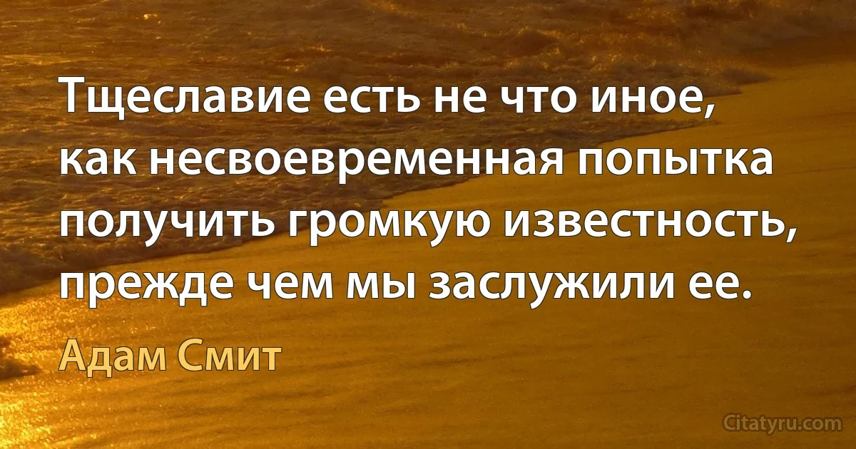 Тщеславие есть не что иное, как несвоевременная попытка получить громкую известность, прежде чем мы заслужили ее. (Адам Смит)