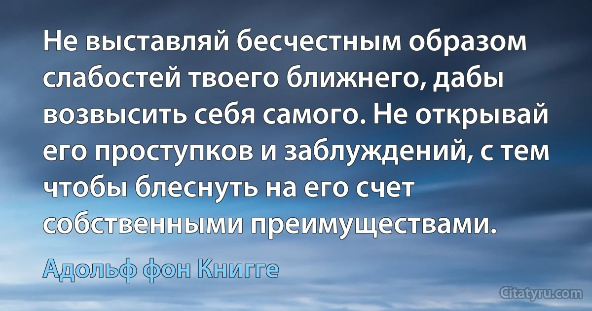 Не выставляй бесчестным образом слабостей твоего ближнего, дабы возвысить себя самого. Не открывай его проступков и заблуждений, с тем чтобы блеснуть на его счет собственными преимуществами. (Адольф фон Книгге)