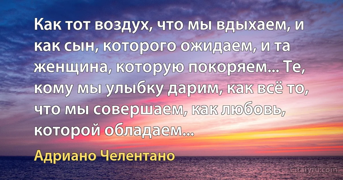 Как тот воздух, что мы вдыхаем, и как сын, которого ожидаем, и та женщина, которую покоряем... Те, кому мы улыбку дарим, как всё то, что мы совершаем, как любовь, которой обладаем... (Адриано Челентано)