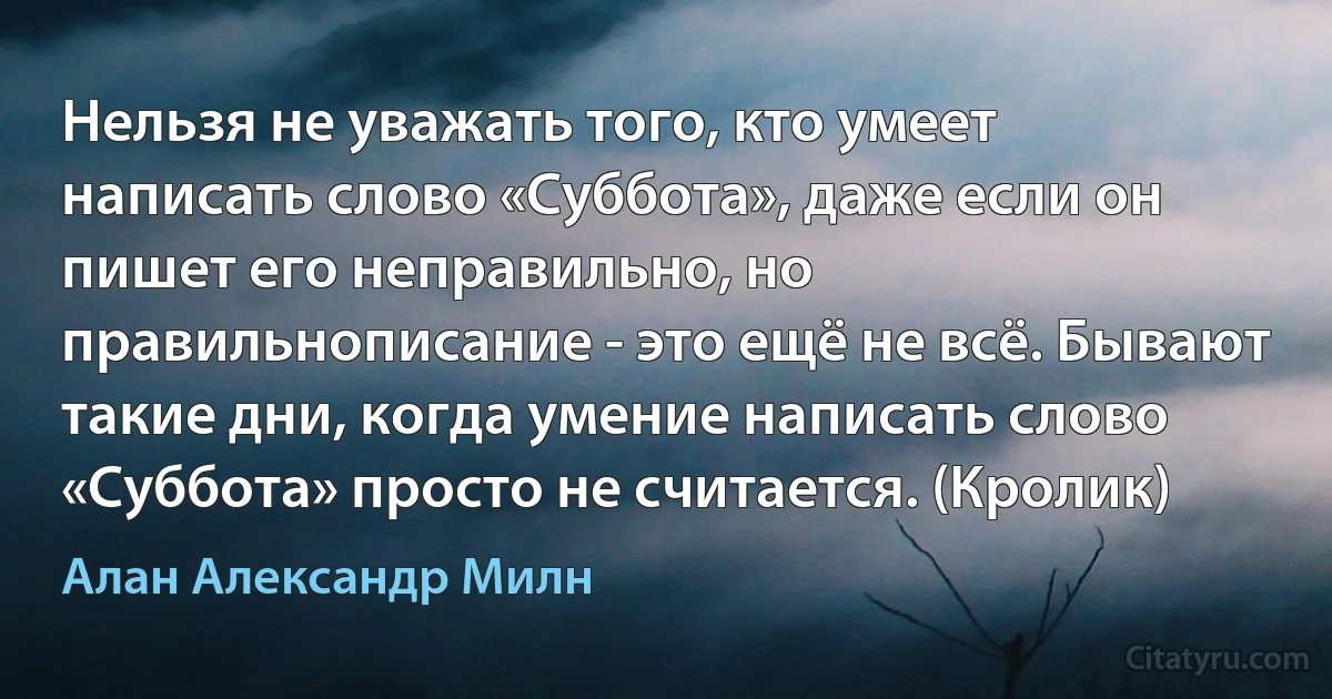 Нельзя не уважать того, кто умеет написать слово «Суббота», даже если он пишет его неправильно, но правильнописание - это ещё не всё. Бывают такие дни, когда умение написать слово «Суббота» просто не считается. (Кролик) (Алан Александр Милн)