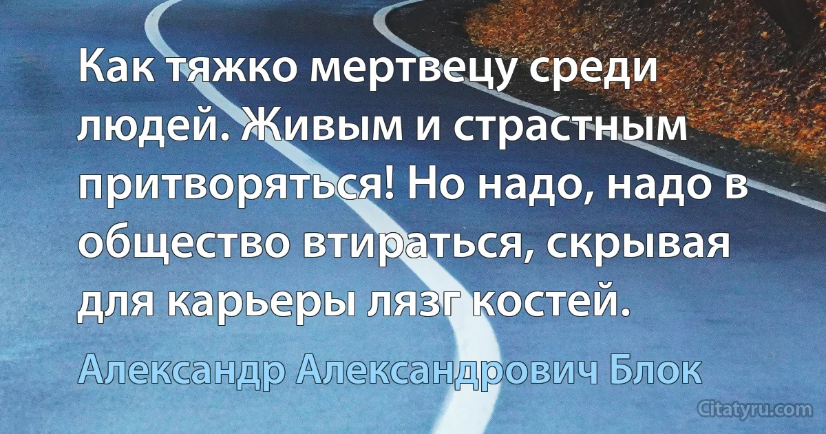 Как тяжко мертвецу среди людей. Живым и страстным притворяться! Но надо, надо в общество втираться, скрывая для карьеры лязг костей. (Александр Александрович Блок)