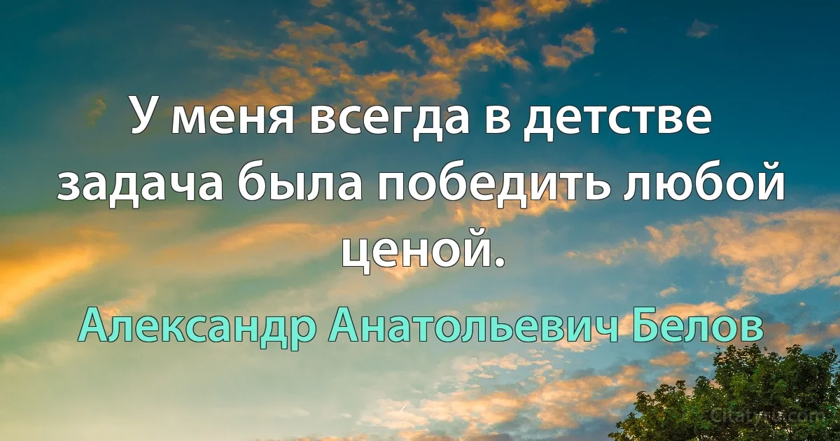 У меня всегда в детстве задача была победить любой ценой. (Александр Анатольевич Белов)