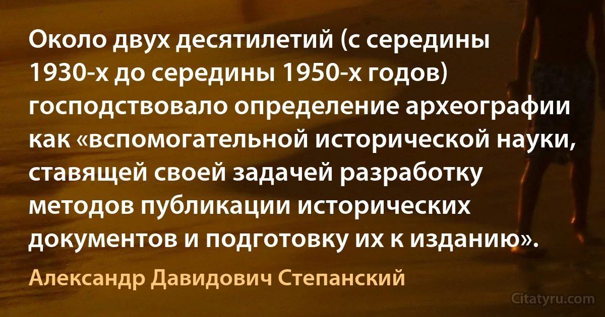 Около двух десятилетий (с середины 1930-х до середины 1950-х годов) господствовало определение археографии как «вспомогательной исторической науки, ставящей своей задачей разработку методов публикации исторических документов и подготовку их к изданию». (Александр Давидович Степанский)