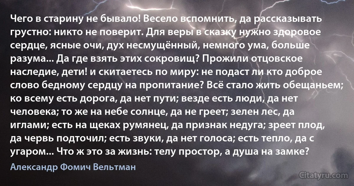 Чего в старину не бывало! Весело вспомнить, да рассказывать грустно: никто не поверит. Для веры в сказку нужно здоровое сердце, ясные очи, дух несмущённый, немного ума, больше разума... Да где взять этих сокровищ? Прожили отцовское наследие, дети! и скитаетесь по миру: не подаст ли кто доброе слово бедному сердцу на пропитание? Всё стало жить обещаньем; ко всему есть дорога, да нет пути; везде есть люди, да нет человека; то же на небе солнце, да не греет; зелен лес, да иглами; есть на щеках румянец, да признак недуга; зреет плод, да червь подточил; есть звуки, да нет голоса; есть тепло, да с угаром... Что ж это за жизнь: телу простор, а душа на замке? (Александр Фомич Вельтман)