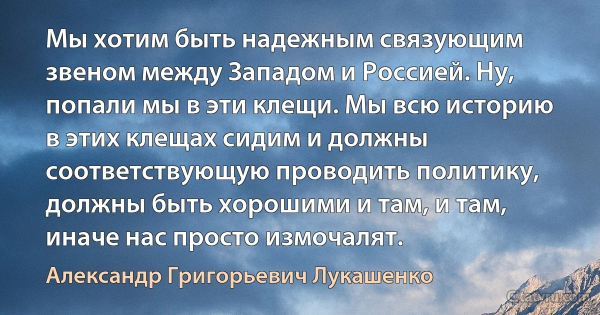 Мы хотим быть надежным связующим звеном между Западом и Россией. Ну, попали мы в эти клещи. Мы всю историю в этих клещах сидим и должны соответствующую проводить политику, должны быть хорошими и там, и там, иначе нас просто измочалят. (Александр Григорьевич Лукашенко)