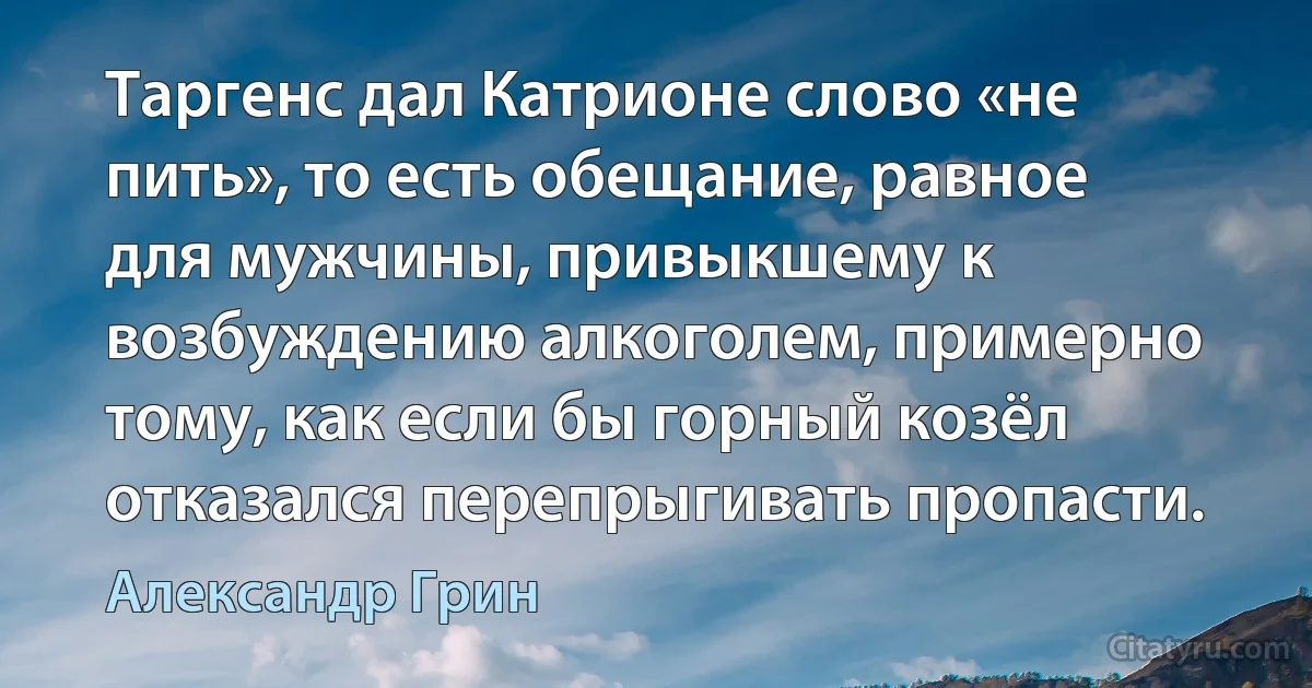 Таргенс дал Катрионе слово «не пить», то есть обещание, равное для мужчины, привыкшему к возбуждению алкоголем, примерно тому, как если бы горный козёл отказался перепрыгивать пропасти. (Александр Грин)