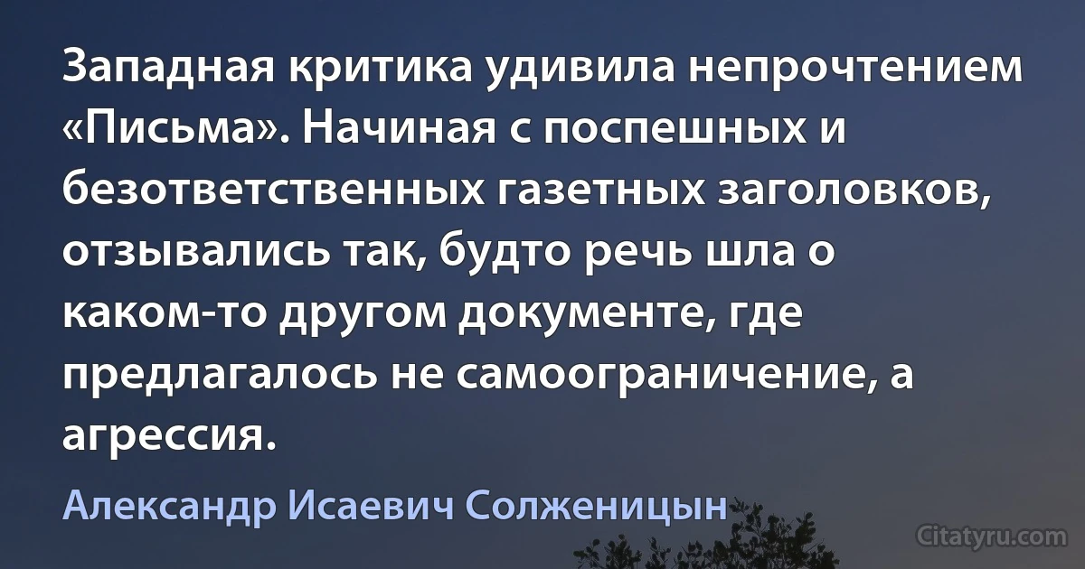 Западная критика удивила непрочтением «Письма». Начиная с поспешных и безответственных газетных заголовков, отзывались так, будто речь шла о каком-то другом документе, где предлагалось не самоограничение, а агрессия. (Александр Исаевич Солженицын)