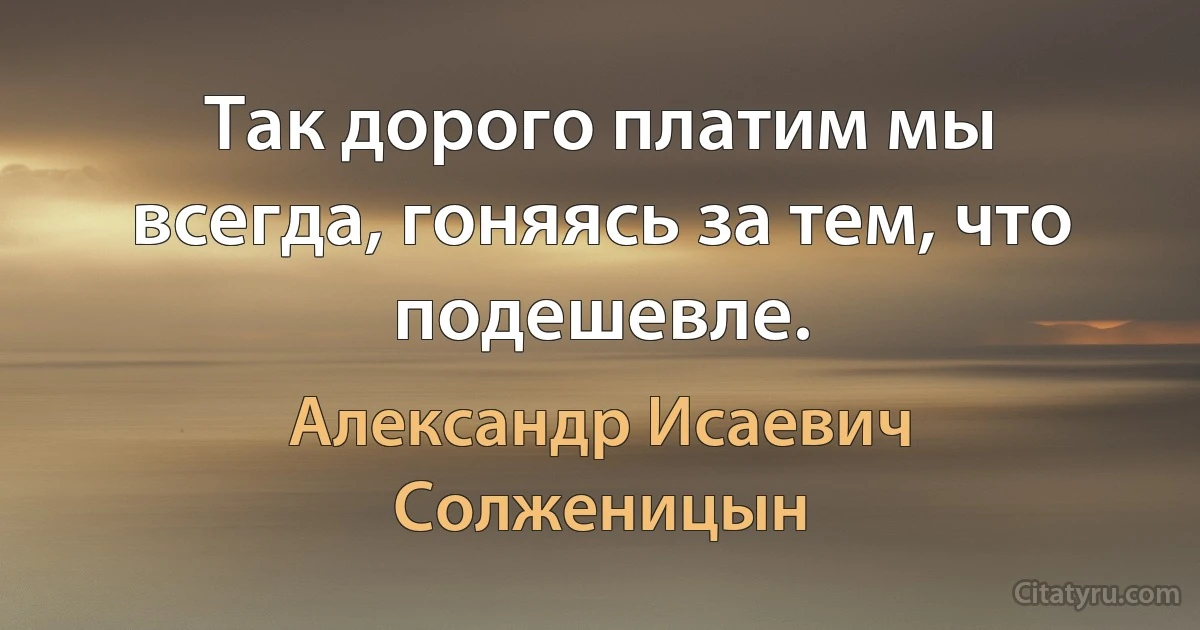 Так дорого платим мы всегда, гоняясь за тем, что подешевле. (Александр Исаевич Солженицын)