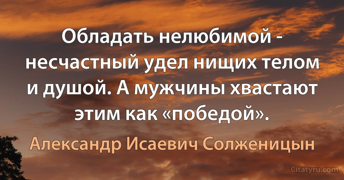 Обладать нелюбимой - несчастный удел нищих телом и душой. А мужчины хвастают этим как «победой». (Александр Исаевич Солженицын)