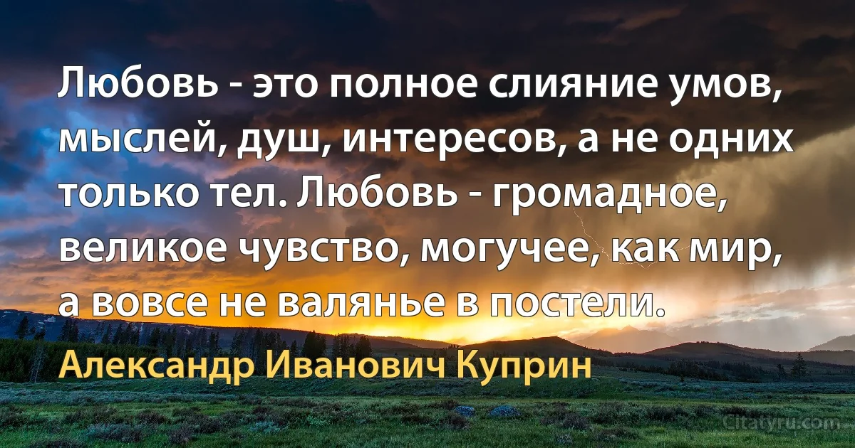 Любовь - это полное слияние умов, мыслей, душ, интересов, а не одних только тел. Любовь - громадное, великое чувство, могучее, как мир, а вовсе не валянье в постели. (Александр Иванович Куприн)