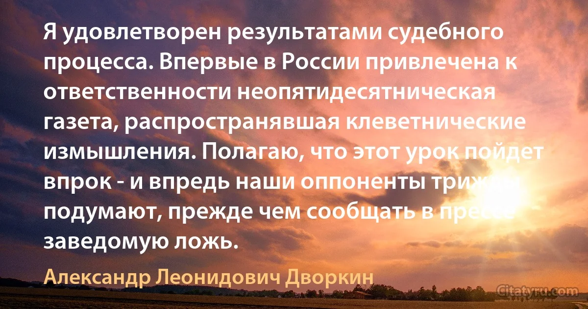 Я удовлетворен результатами судебного процесса. Впервые в России привлечена к ответственности неопятидесятническая газета, распространявшая клеветнические измышления. Полагаю, что этот урок пойдет впрок - и впредь наши оппоненты трижды подумают, прежде чем сообщать в прессе заведомую ложь. (Александр Леонидович Дворкин)