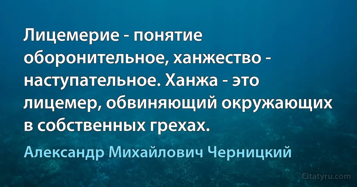 Лицемерие - понятие оборонительное, ханжество - наступательное. Ханжа - это лицемер, обвиняющий окружающих в собственных грехах. (Александр Михайлович Черницкий)