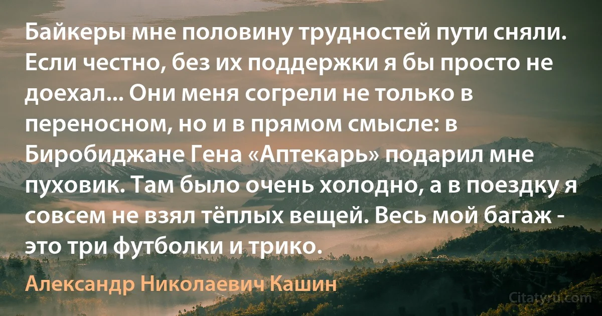 Байкеры мне половину трудностей пути сняли. Если честно, без их поддержки я бы просто не доехал... Они меня согрели не только в переносном, но и в прямом смысле: в Биробиджане Гена «Аптекарь» подарил мне пуховик. Там было очень холодно, а в поездку я совсем не взял тёплых вещей. Весь мой багаж - это три футболки и трико. (Александр Николаевич Кашин)