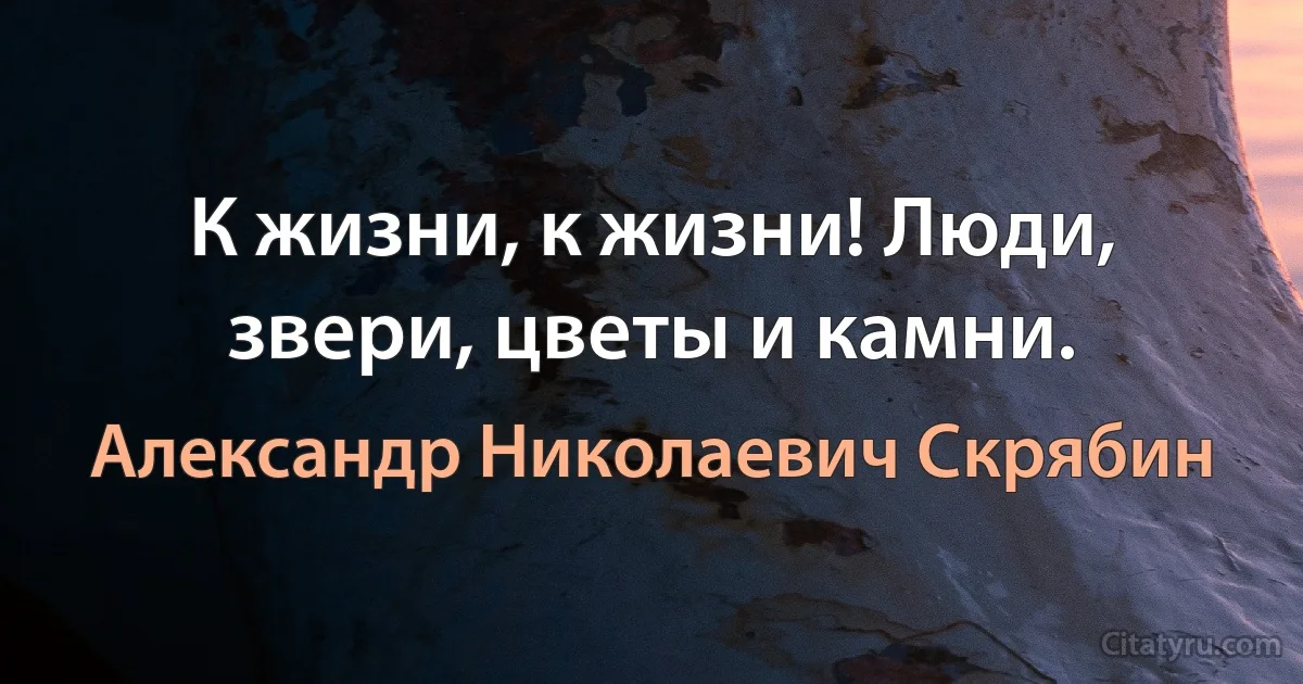 К жизни, к жизни! Люди, звери, цветы и камни. (Александр Николаевич Скрябин)