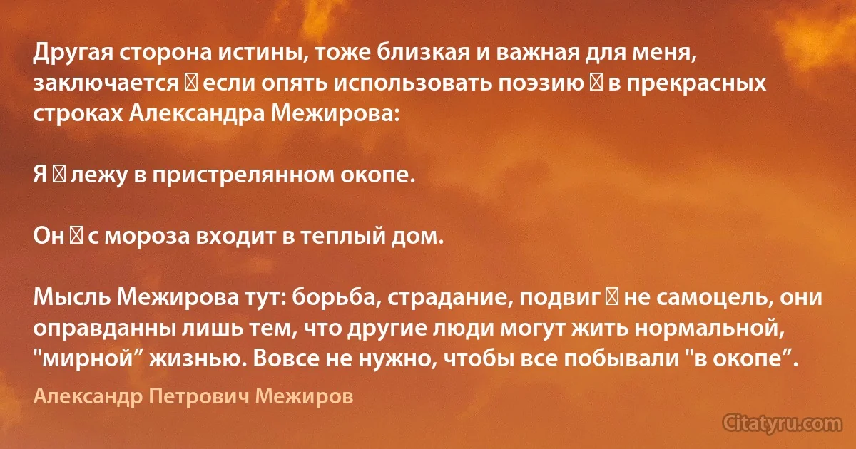 Другая сторона истины, тоже близкая и важная для меня, заключается ― если опять использовать поэзию ― в прекрасных строках Александра Межирова:

Я ― лежу в пристрелянном окопе.

Он ― с мороза входит в теплый дом.

Мысль Межирова тут: борьба, страдание, подвиг ― не самоцель, они оправданны лишь тем, что другие люди могут жить нормальной, "мирной” жизнью. Вовсе не нужно, чтобы все побывали "в окопе”. (Александр Петрович Межиров)