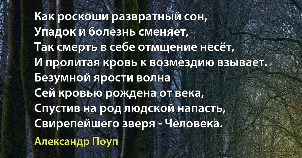 Как роскоши развратный сон,
Упадок и болезнь сменяет,
Так смерть в себе отмщение несёт,
И пролитая кровь к возмездию взывает.
Безумной ярости волна
Сей кровью рождена от века,
Спустив на род людской напасть,
Свирепейшего зверя - Человека. (Александр Поуп)