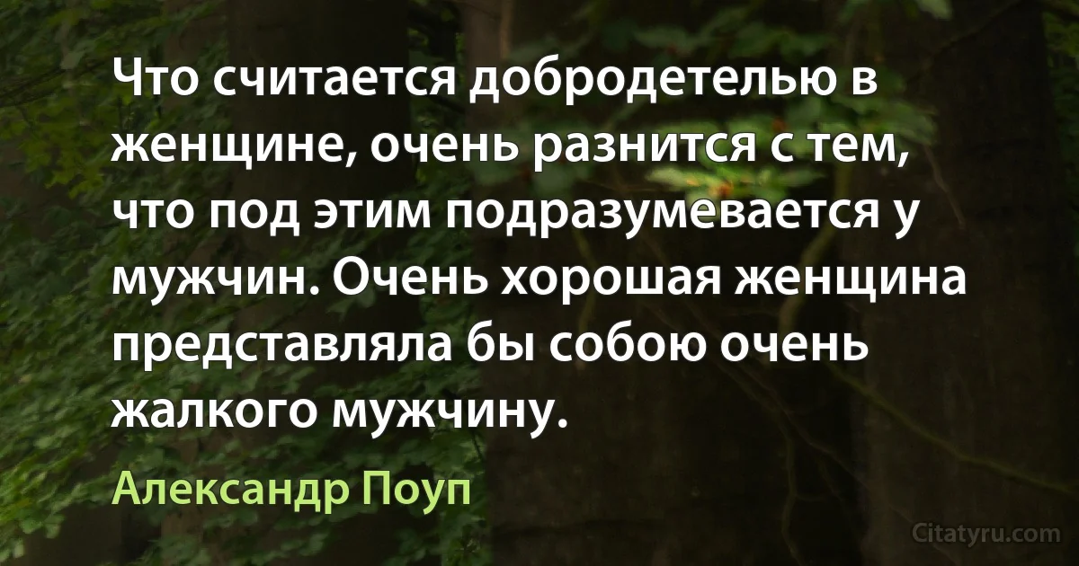 Что считается добродетелью в женщине, очень разнится с тем, что под этим подразумевается у мужчин. Очень хорошая женщина представляла бы собою очень жалкого мужчину. (Александр Поуп)