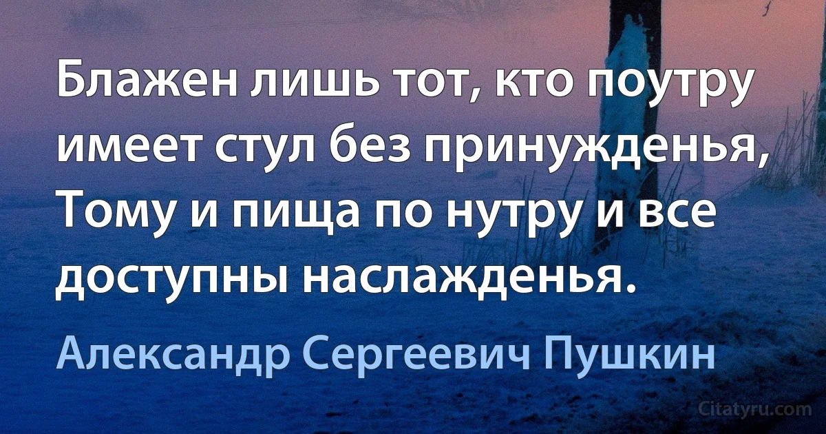 Блажен лишь тот, кто поутру имеет стул без принужденья,
Тому и пища по нутру и все доступны наслажденья. (Александр Сергеевич Пушкин)