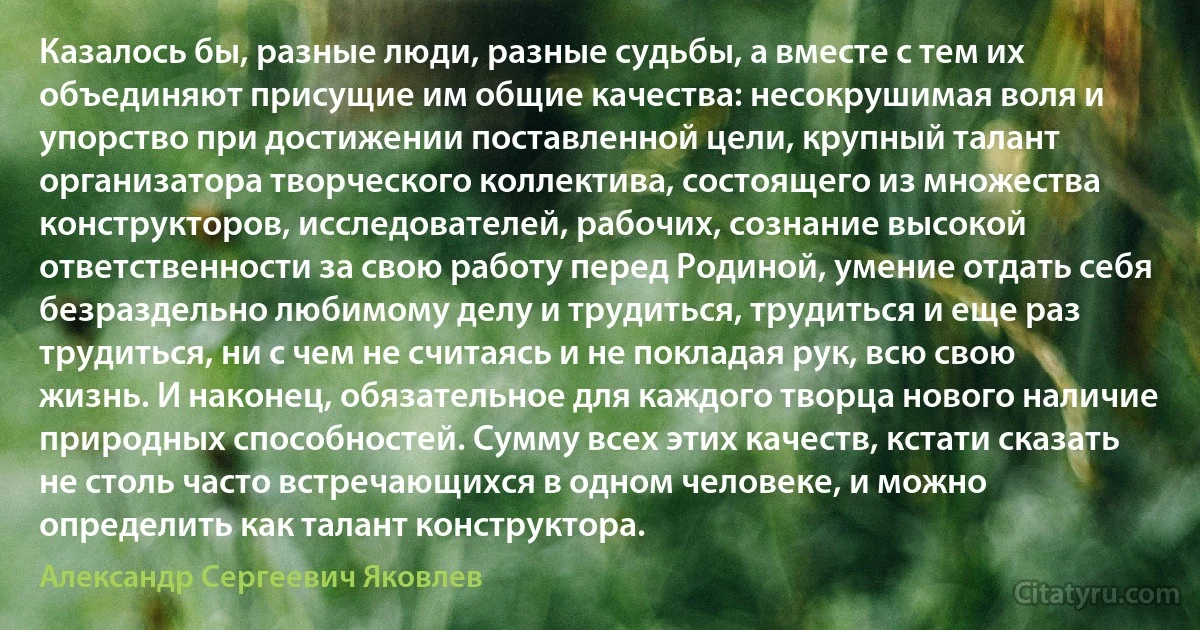 Казалось бы, разные люди, разные судьбы, а вместе с тем их объединяют присущие им общие качества: несокрушимая воля и упорство при достижении поставленной цели, крупный талант организатора творческого коллектива, состоящего из множества конструкторов, исследователей, рабочих, сознание высокой ответственности за свою работу перед Родиной, умение отдать себя безраздельно любимому делу и трудиться, трудиться и еще раз трудиться, ни с чем не считаясь и не покладая рук, всю свою жизнь. И наконец, обязательное для каждого творца нового наличие природных способностей. Сумму всех этих качеств, кстати сказать не столь часто встречающихся в одном человеке, и можно определить как талант конструктора. (Александр Сергеевич Яковлев)