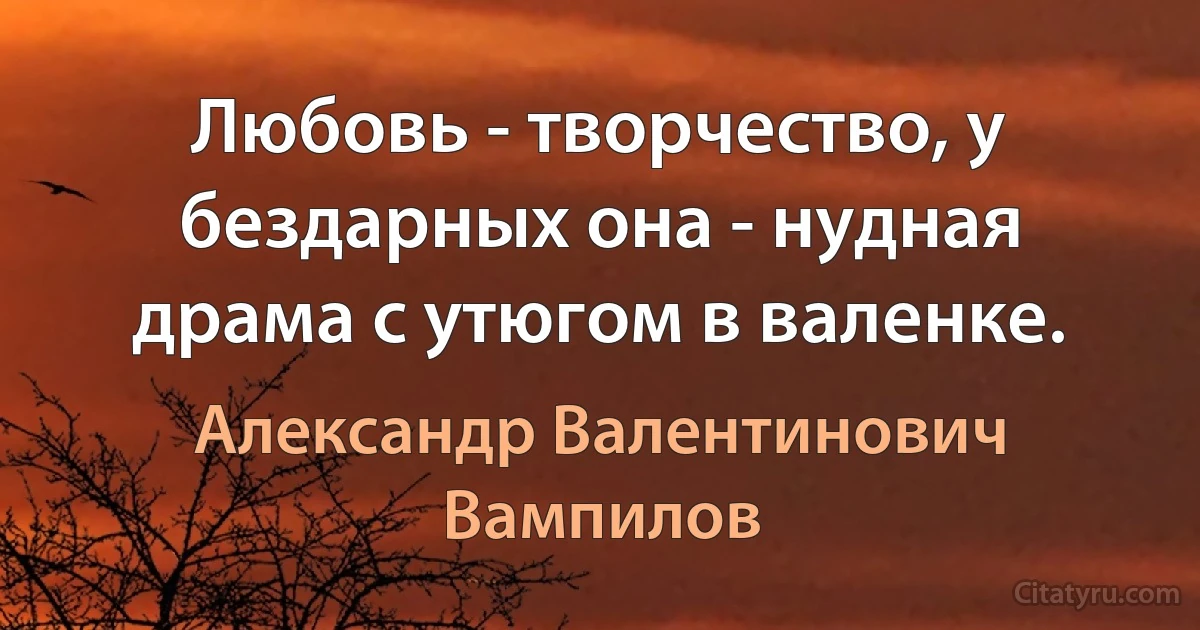 Любовь - творчество, у бездарных она - нудная драма с утюгом в валенке. (Александр Валентинович Вампилов)