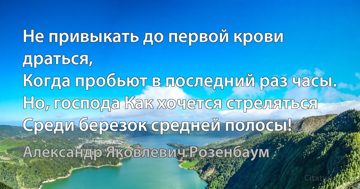 Не привыкать до первой крови драться, 
Когда пробьют в последний раз часы.
Но, господа Как хочется стреляться 
Среди березок средней полосы! (Александр Яковлевич Розенбаум)