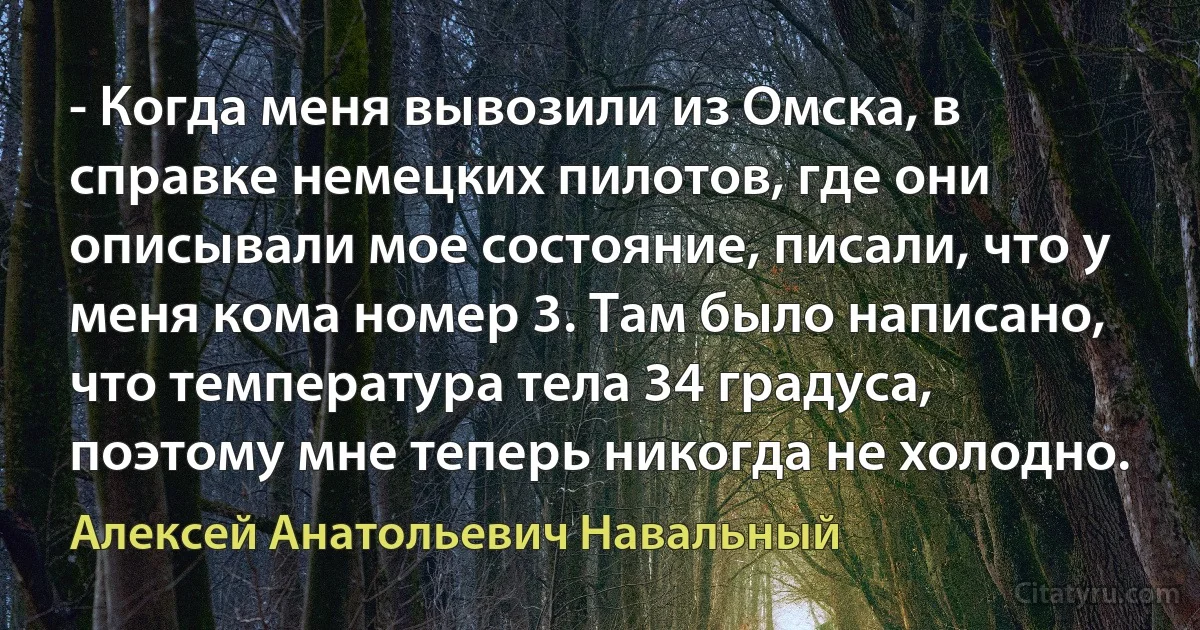 - Когда меня вывозили из Омска, в справке немецких пилотов, где они описывали мое состояние, писали, что у меня кома номер 3. Там было написано, что температура тела 34 градуса, поэтому мне теперь никогда не холодно. (Алексей Анатольевич Навальный)