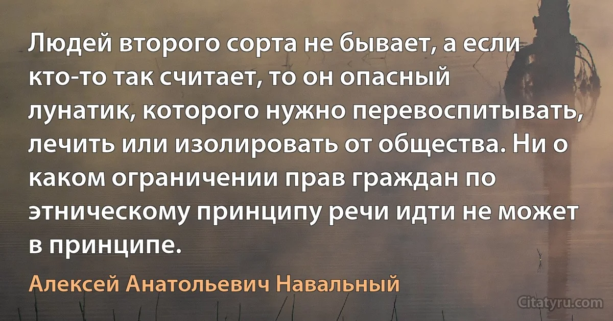 Людей второго сорта не бывает, а если кто-то так считает, то он опасный лунатик, которого нужно перевоспитывать, лечить или изолировать от общества. Ни о каком ограничении прав граждан по этническому принципу речи идти не может в принципе. (Алексей Анатольевич Навальный)