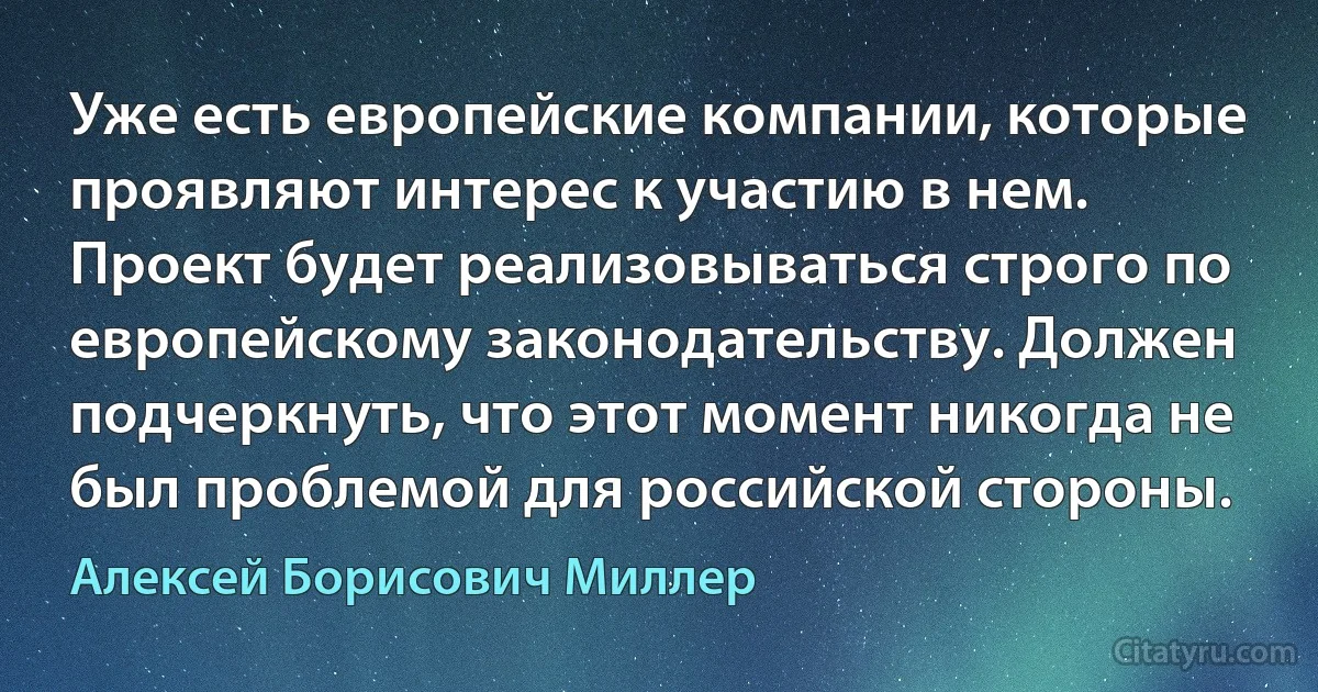 Уже есть европейские компании, которые проявляют интерес к участию в нем. Проект будет реализовываться строго по европейскому законодательству. Должен подчеркнуть, что этот момент никогда не был проблемой для российской стороны. (Алексей Борисович Миллер)