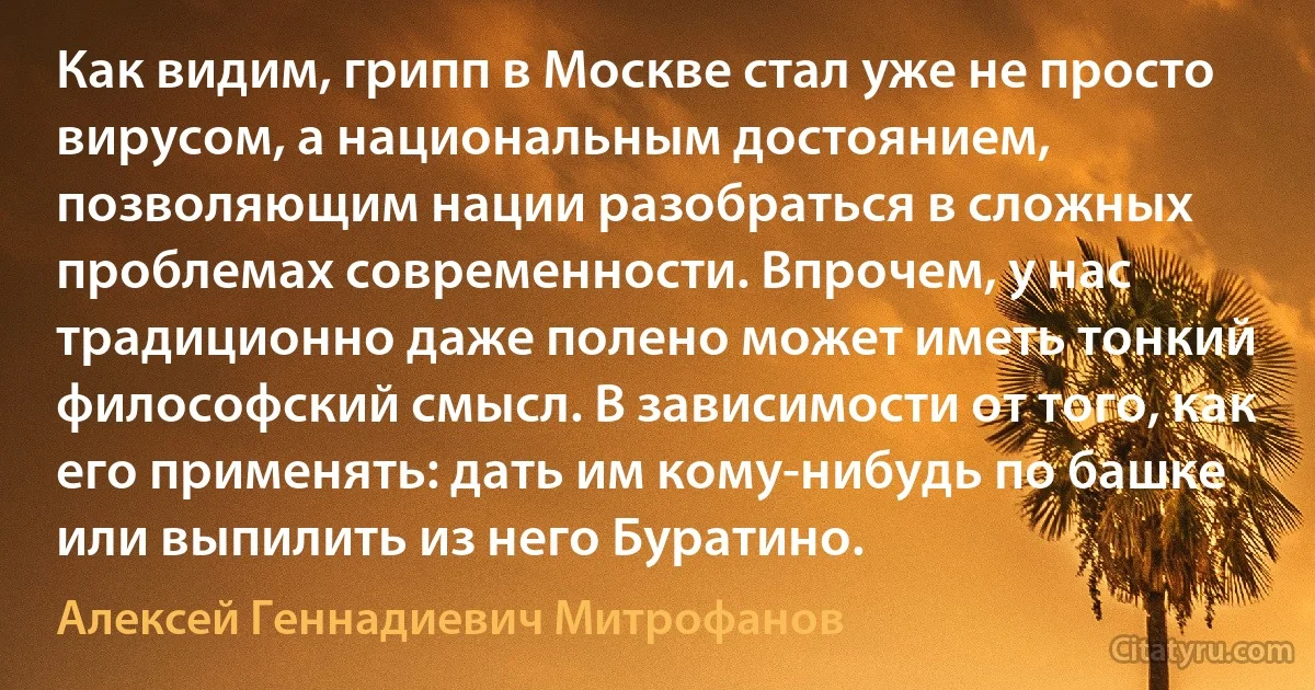 Как видим, грипп в Москве стал уже не просто вирусом, а национальным достоянием, позволяющим нации разобраться в сложных проблемах современности. Впрочем, у нас традиционно даже полено может иметь тонкий философский смысл. В зависимости от того, как его применять: дать им кому-нибудь по башке или выпилить из него Буратино. (Алексей Геннадиевич Митрофанов)