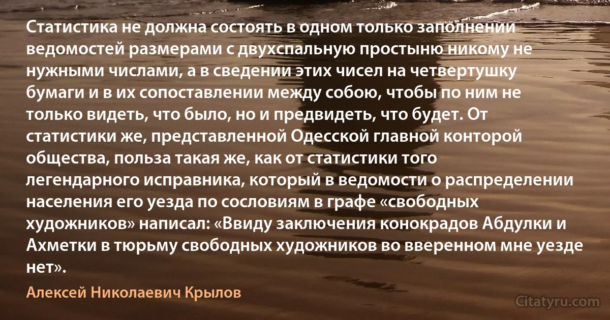 Статистика не должна состоять в одном только заполнении ведомостей размерами с двухспальную простыню никому не нужными числами, а в сведении этих чисел на четвертушку бумаги и в их сопоставлении между собою, чтобы по ним не только видеть, что было, но и предвидеть, что будет. От статистики же, представленной Одесской главной конторой общества, польза такая же, как от статистики того легендарного исправника, который в ведомости о распределении населения его уезда по сословиям в графе «свободных художников» написал: «Ввиду заключения конокрадов Абдулки и Ахметки в тюрьму свободных художников во вверенном мне уезде нет». (Алексей Николаевич Крылов)