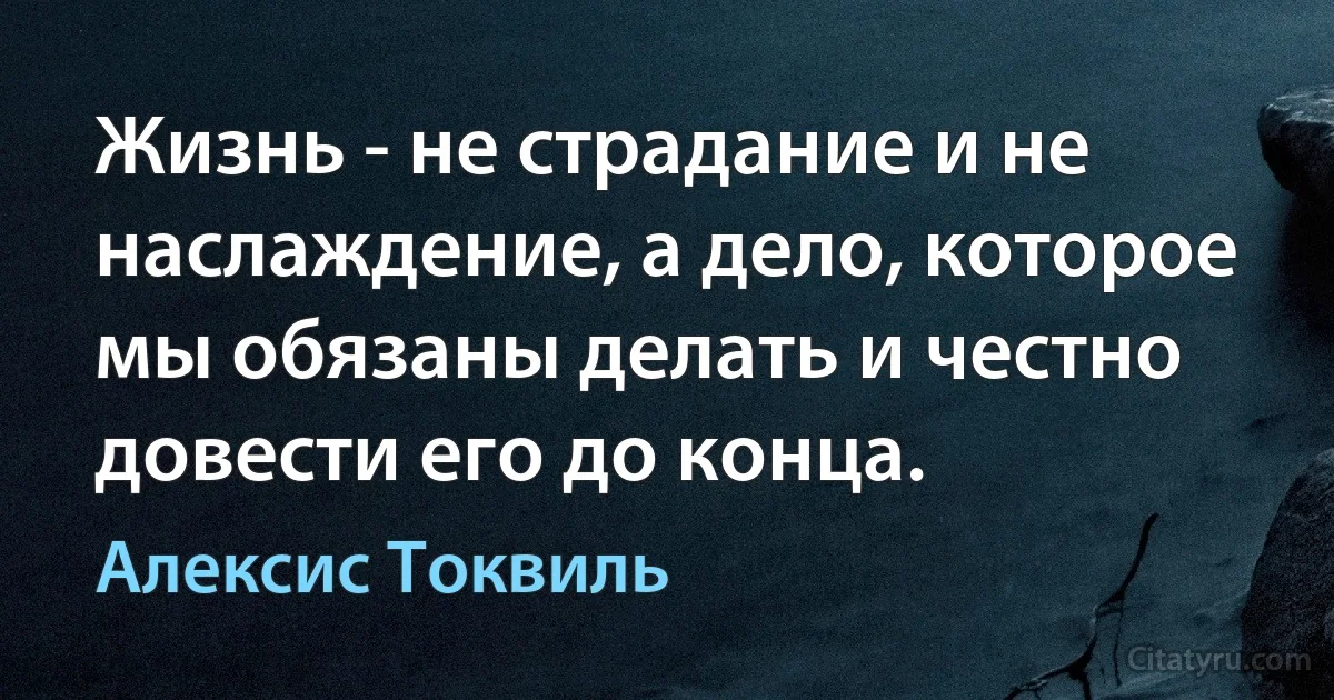 Жизнь - не страдание и не наслаждение, а дело, которое мы обязаны делать и честно довести его до конца. (Алексис Токвиль)