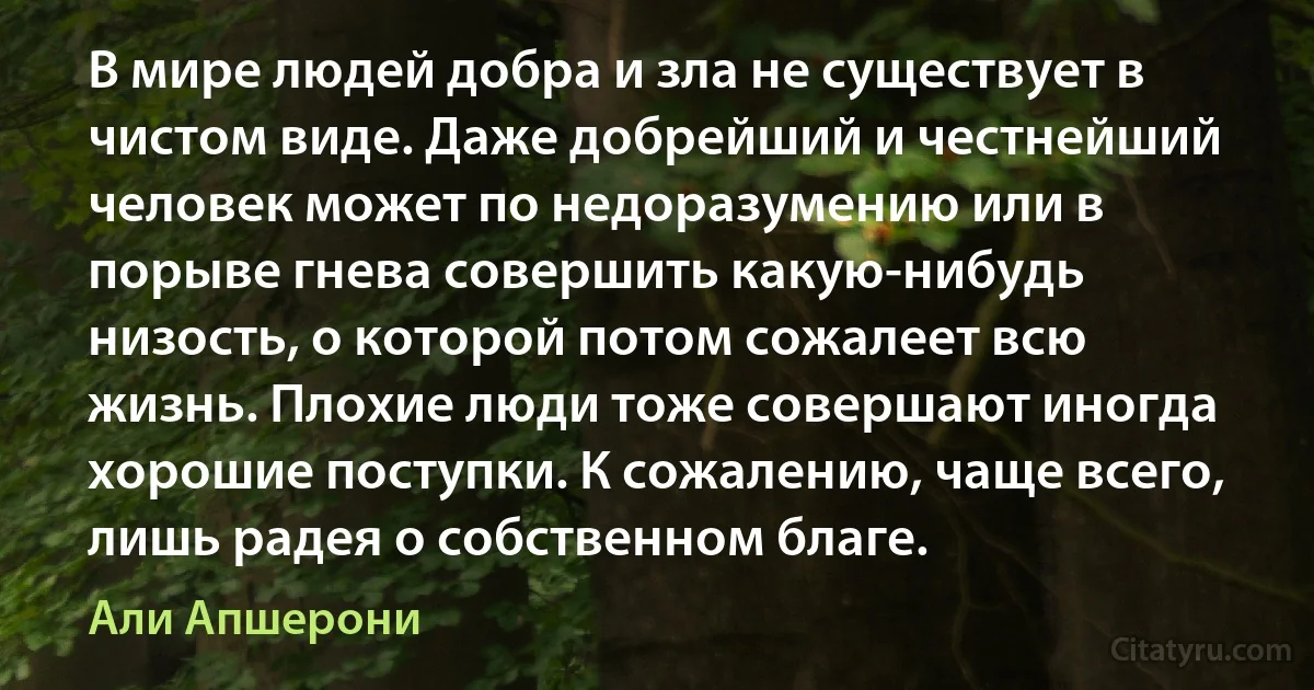 В мире людей добра и зла не существует в чистом виде. Даже добрейший и честнейший человек может по недоразумению или в порыве гнева совершить какую-нибудь низость, о которой потом сожалеет всю жизнь. Плохие люди тоже совершают иногда хорошие поступки. К сожалению, чаще всего, лишь радея о собственном благе. (Али Апшерони)