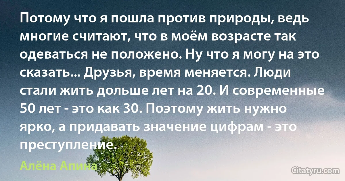 Потому что я пошла против природы, ведь многие считают, что в моём возрасте так одеваться не положено. Ну что я могу на это сказать... Друзья, время меняется. Люди стали жить дольше лет на 20. И современные 50 лет - это как 30. Поэтому жить нужно ярко, а придавать значение цифрам - это преступление. (Алёна Апина)