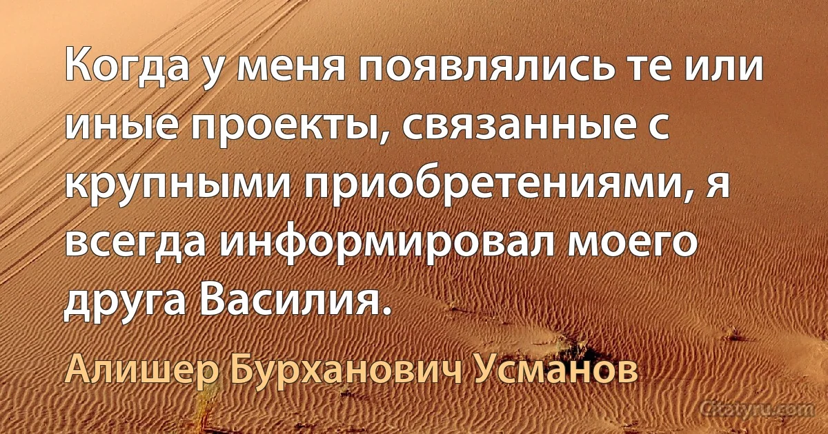 Когда у меня появлялись те или иные проекты, связанные с крупными приобретениями, я всегда информировал моего друга Василия. (Алишер Бурханович Усманов)