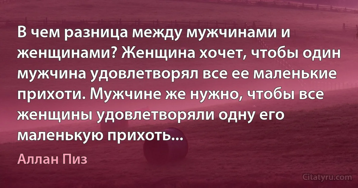 В чем разница между мужчинами и женщинами? Женщина хочет, чтобы один мужчина удовлетворял все ее маленькие прихоти. Мужчине же нужно, чтобы все женщины удовлетворяли одну его маленькую прихоть... (Аллан Пиз)